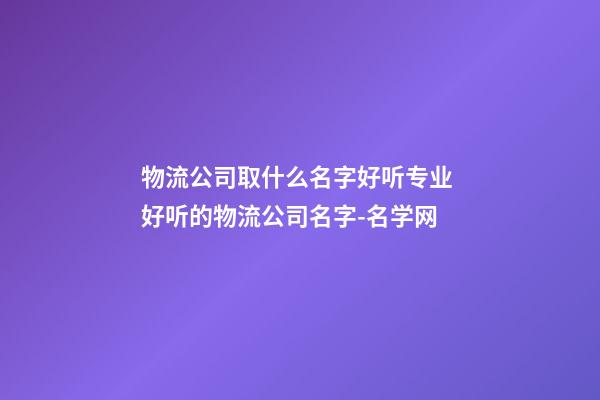 物流公司取什么名字好听专业 好听的物流公司名字-名学网